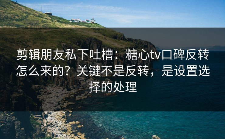 剪辑朋友私下吐槽：糖心tv口碑反转怎么来的？关键不是反转，是设置选择的处理