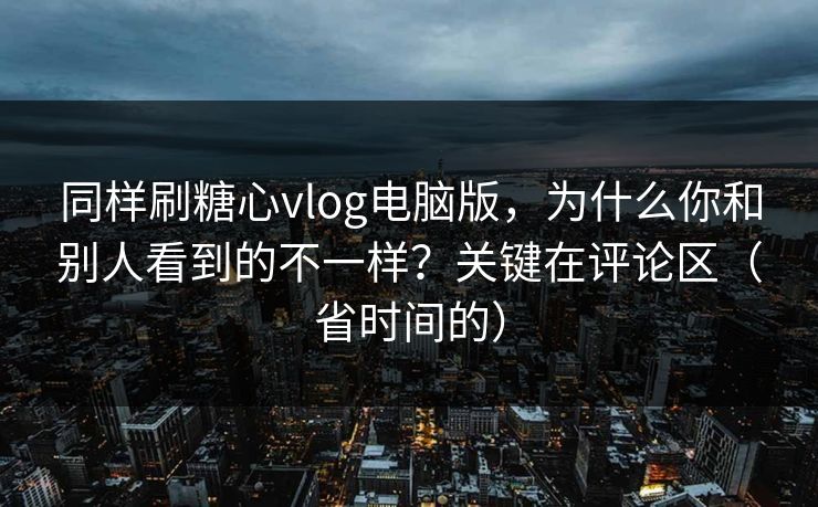 同样刷糖心vlog电脑版，为什么你和别人看到的不一样？关键在评论区（省时间的）