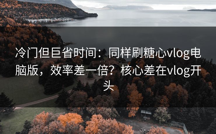 冷门但巨省时间：同样刷糖心vlog电脑版，效率差一倍？核心差在vlog开头