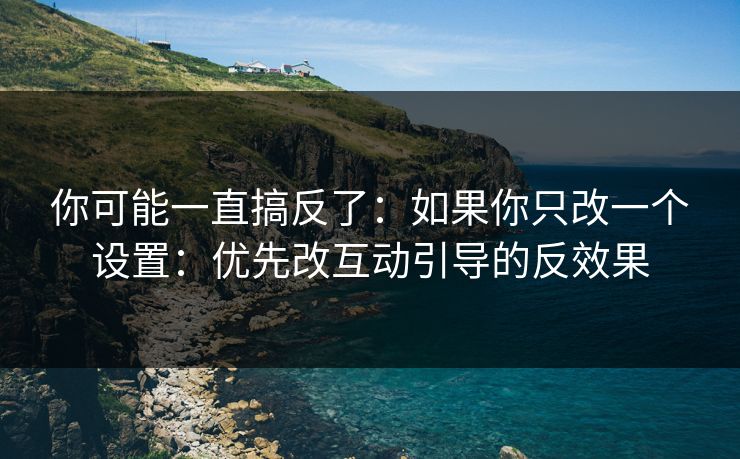 你可能一直搞反了：如果你只改一个设置：优先改互动引导的反效果