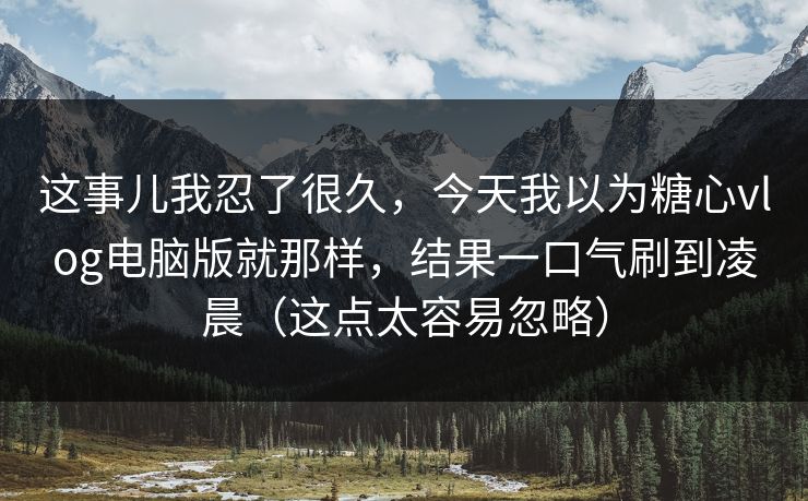 这事儿我忍了很久，今天我以为糖心vlog电脑版就那样，结果一口气刷到凌晨（这点太容易忽略）