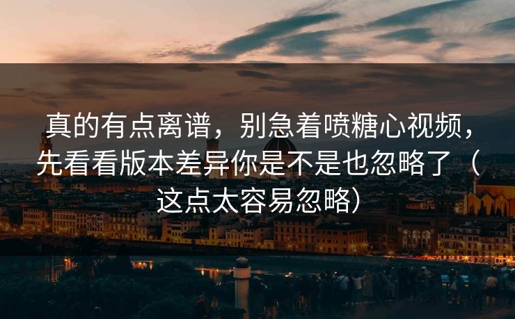 真的有点离谱，别急着喷糖心视频，先看看版本差异你是不是也忽略了（这点太容易忽略）