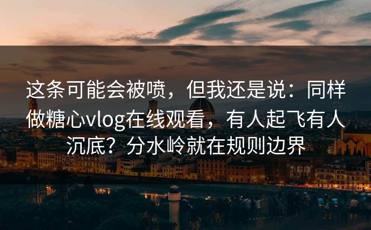 这条可能会被喷，但我还是说：同样做糖心vlog在线观看，有人起飞有人沉底？分水岭就在规则边界