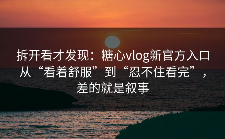 拆开看才发现：糖心vlog新官方入口从“看着舒服”到“忍不住看完”，差的就是叙事