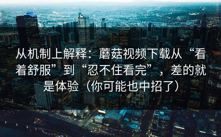 从机制上解释：蘑菇视频下载从“看着舒服”到“忍不住看完”，差的就是体验（你可能也中招了）