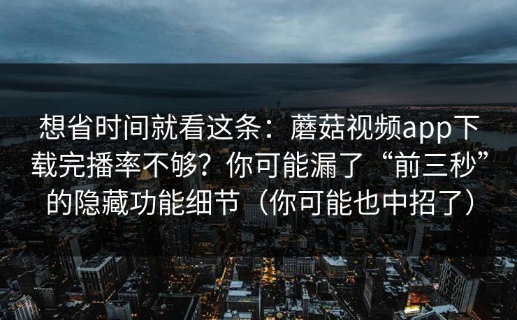 想省时间就看这条：蘑菇视频app下载完播率不够？你可能漏了“前三秒”的隐藏功能细节（你可能也中招了）