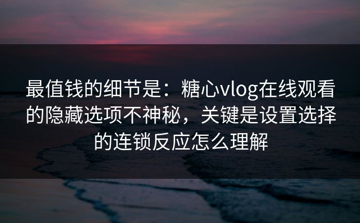 最值钱的细节是：糖心vlog在线观看的隐藏选项不神秘，关键是设置选择的连锁反应怎么理解