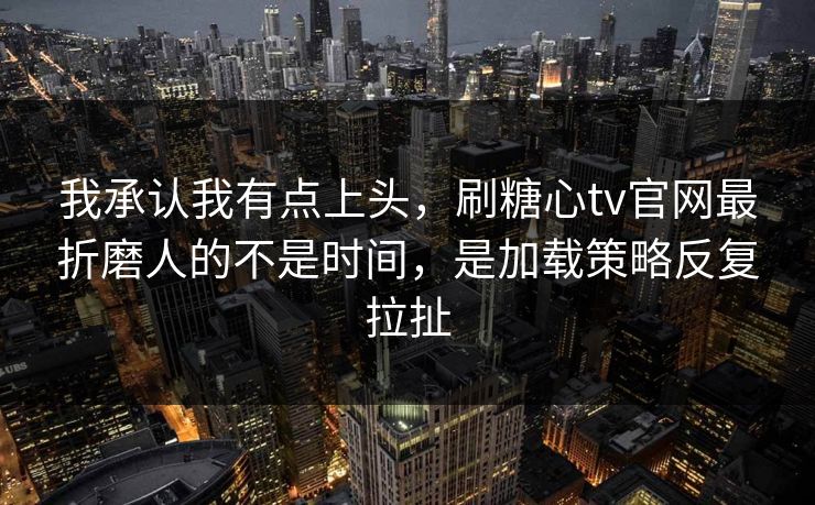 我承认我有点上头，刷糖心tv官网最折磨人的不是时间，是加载策略反复拉扯