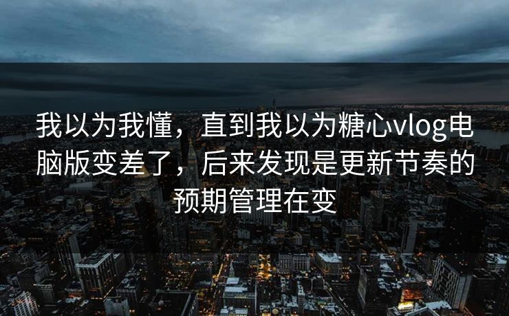 我以为我懂，直到我以为糖心vlog电脑版变差了，后来发现是更新节奏的预期管理在变