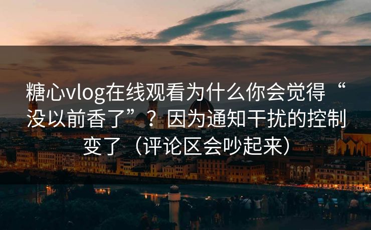 糖心vlog在线观看为什么你会觉得“没以前香了”？因为通知干扰的控制变了（评论区会吵起来）