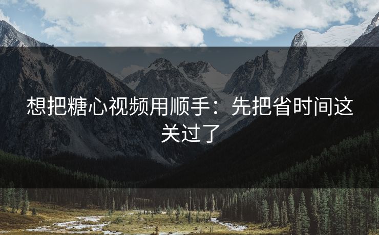 想把糖心视频用顺手：先把省时间这关过了