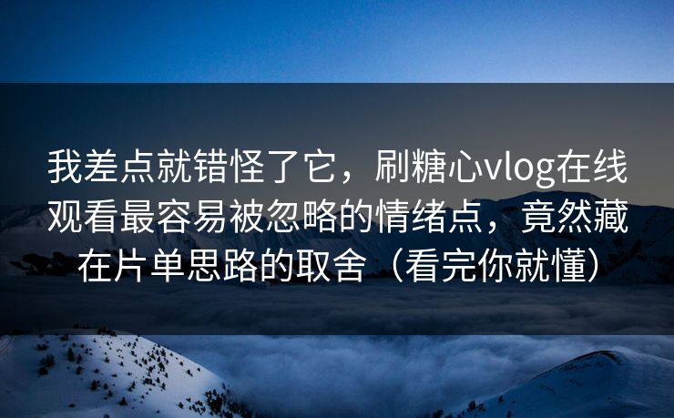 我差点就错怪了它，刷糖心vlog在线观看最容易被忽略的情绪点，竟然藏在片单思路的取舍（看完你就懂）