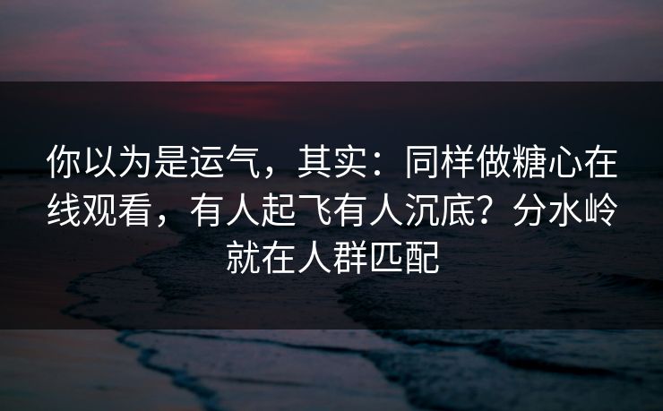 你以为是运气，其实：同样做糖心在线观看，有人起飞有人沉底？分水岭就在人群匹配
