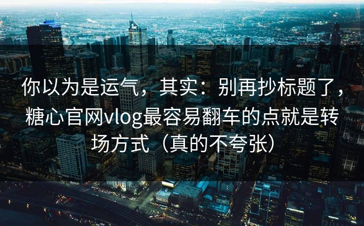 你以为是运气，其实：别再抄标题了，糖心官网vlog最容易翻车的点就是转场方式（真的不夸张）