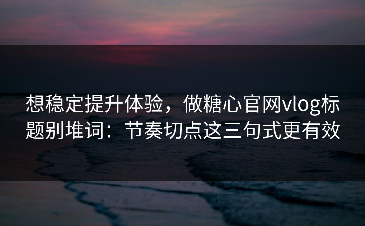 想稳定提升体验，做糖心官网vlog标题别堆词：节奏切点这三句式更有效