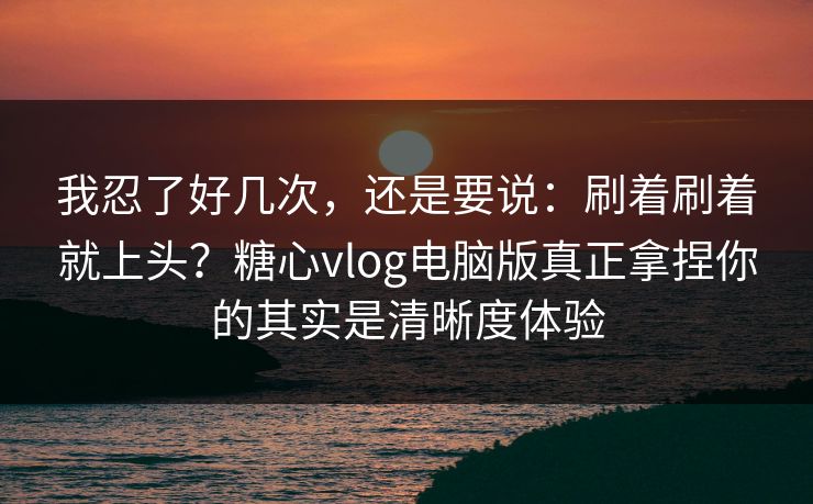 我忍了好几次，还是要说：刷着刷着就上头？糖心vlog电脑版真正拿捏你的其实是清晰度体验