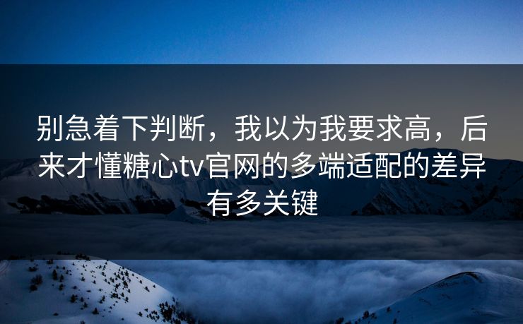 别急着下判断，我以为我要求高，后来才懂糖心tv官网的多端适配的差异有多关键