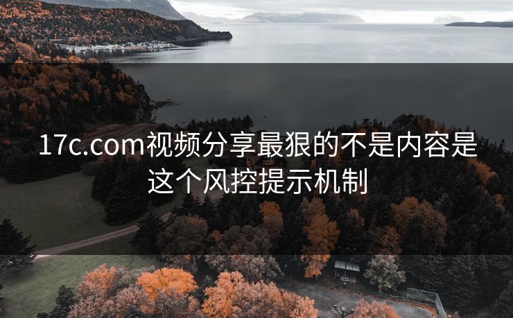 17c.com视频分享最狠的不是内容是这个风控提示机制