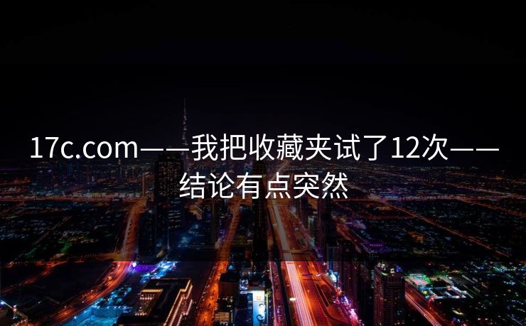 17c.com——我把收藏夹试了12次——结论有点突然